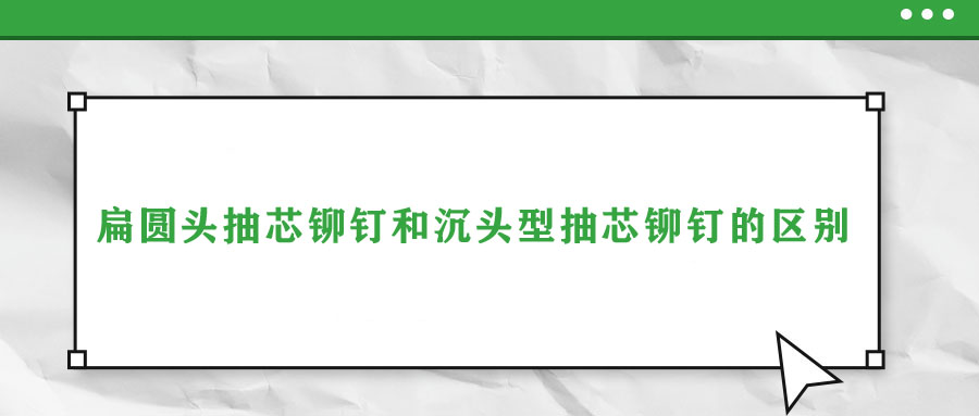 扁圓頭抽芯鉚釘和沉頭型抽芯鉚釘的區別